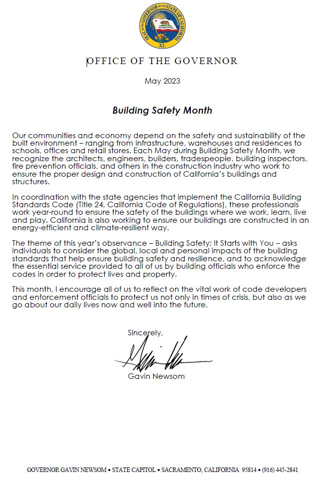Our communities and economy depend on the safety and sustainability of the built environment – ranging from infrastructure, warehouses and residences to schools, offices and retail stores. Each May during Building Safety Month, we recognize the architects, engineers, builders, tradespeople, building inspectors, fire prevention officials, and others in the construction industry who work to ensure the proper design and construction of California’s buildings and structures. In coordination with the state agencies that implement the California Building Standards Code (Title 24, California Code of Regulations), these professionals work year-round to ensure the safety of the buildings where we work, learn, live and play. California is also working to ensure our buildings are constructed in an energy-efficient and climate-resilient way. The theme of this year’s observance – Building Safety: It Starts with You – asks individuals to consider the global, local and personal impacts of the building standards that help ensure building safety and resilience, and to acknowledge the essential service provided to all of us by building officials who enforce the codes in order to protect lives and property. This month, I encourage all of us to reflect on the vital work of code developers and enforcement officials to protect us not only in times of crisis, but also as we go about our daily lives now and well into the future. Sincerely, Governor Gavin Newsom