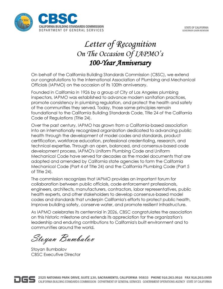 On behalf of the California Building Standards Commission (CBSC), we extend our congratulations to the International Association of Plumbing and Mechanical Officials (IAPMO) on the occasion of its 100th anniversary. Founded in California in 1926 by a group of City of Los Angeles plumbing inspectors, IAPMO was established to advance modern sanitation practices, promote consistency in plumbing regulation, and protect the health and safety of the communities they served. Today, those same principles remain foundational to the California Building Standards Code, Title 24 of the California Code of Regulations (Title 24). Over the past century, IAPMO has grown from a California-based association into an internationally recognized organization dedicated to advancing public health through the development of model codes and standards, product certification, workforce education, professional credentialing, research, and technical expertise. Through an open, balanced, and consensus-based code development process, IAPMO's Uniform Plumbing Code and Uniform Mechanical Code have served for decades as the model documents that are adopted and amended by California state agencies to form the California Mechanical Code (Part 4 of Title 24) and the California Plumbing Code (Part 5  of Title 24).  The commission recognizes that IAPMO provides an important forum for collaboration between public officials, code enforcement professionals, engineers, architects, manufacturers, contractors, labor representatives, public health experts, and other stakeholders to develop consensus-based model codes and standards that underpin California's efforts to protect public health, improve building safety, conserve water, and promote resilient infrastructure. As IAPMO celebrates its centennial in 2026, CBSC congratulates the association on this historic milestone and extends its appreciation for the organization's leadership and enduring contributions to California's built environment and to communities around the world. Stoyan Bumbalov CBSC Executive Director