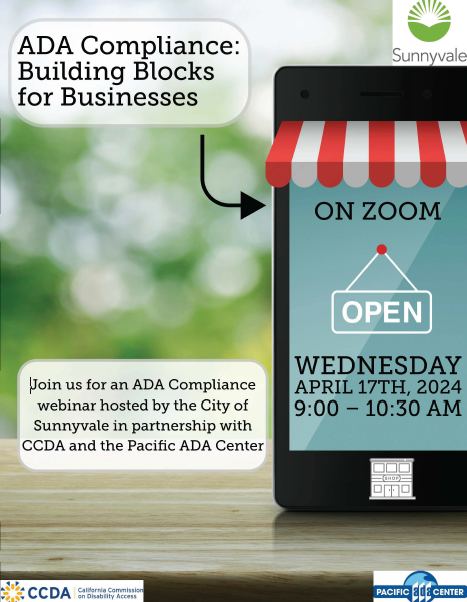 Flyer for City of Sunnyvale Webinar.  Join us for an ADA Compliance webinar hosted by the City of Sunnyvale in partnership with CCDA and the Pacific ADA Center ".Ill ~ ~•~ CCDA Calif~rni~ _Commission .,~ 1 :-. on D1sab1l1ty Access ◄ ~ ONZOOM OPEN WEDNESDAY APRIL 17TH, 2024 9:00 -10:30 AM ADA Compliance: Building Blocks for Businesses. Wednesday, April 17th, 2024 from 9:00 - 10:00 AM