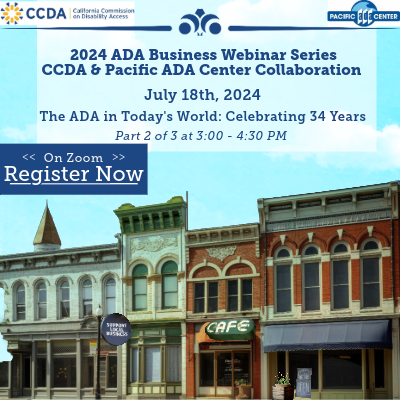 The webinar collaboration series offers information for businesses to learn about the Americans with Disabilities Act (ADA). The upcoming July 18th session, “Disability Rights in Today’s World: Celebrating 34 Years of ADA and 25 Years of Olmstead,” will journey through key disability rights laws over the years and their impact on society today. Thursday, July 18th, 2024 Virtual on Zoom Time: 03:00 – 04:30 PM * Zoom Registration | Disability Rights in Today’s World: Celebrating 34 Years of ADA and 25 Years of Olmstead  Attached is the flyer for the upcoming event, please feel free to share them with your network! We look forward to your participation and collaboration in making California a more inclusive and accessible place for all.